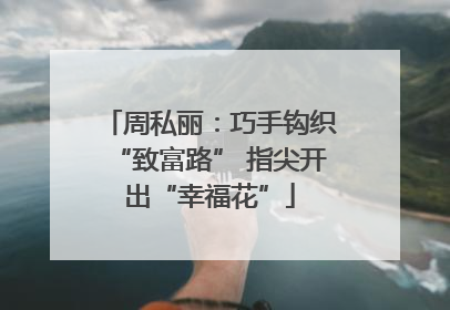 周私丽：巧手钩织“致富路” 指尖开出“幸福花”