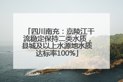 四川南充：嘉陵江干流稳定保持二类水质，县城及以上水源地水质达标率100%