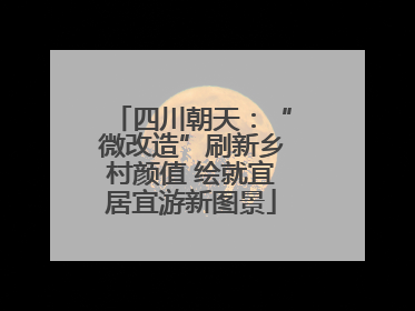 四川朝天：“微改造”刷新乡村颜值 绘就宜居宜游新图景
