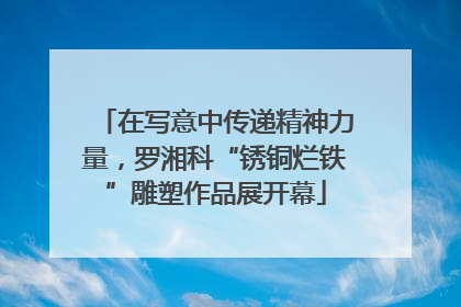 在写意中传递精神力量，罗湘科“锈铜烂铁”雕塑作品展开幕