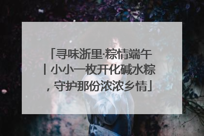 寻味浙里·粽情端午丨小小一枚开化碱水粽，守护那份浓浓乡情