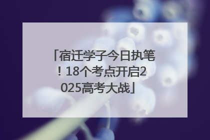 宿迁学子今日执笔！18个考点开启2025高考大战