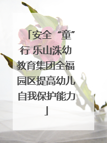 安全“童”行 乐山洙幼教育集团全福园区提高幼儿自我保护能力