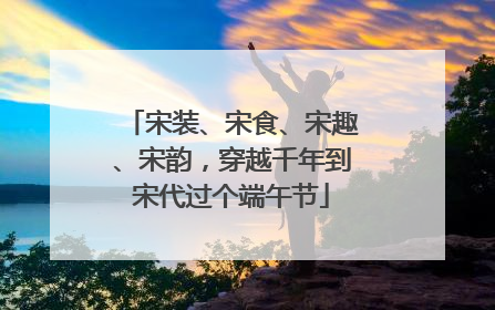 宋装、宋食、宋趣、宋韵，穿越千年到宋代过个端午节