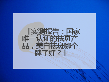 实测报告：国家唯一认证的祛斑产品，美白祛斑哪个牌子好？