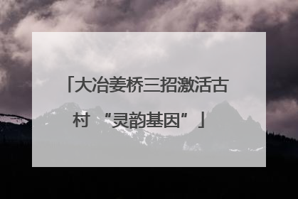 大冶姜桥三招激活古村 “灵韵基因”