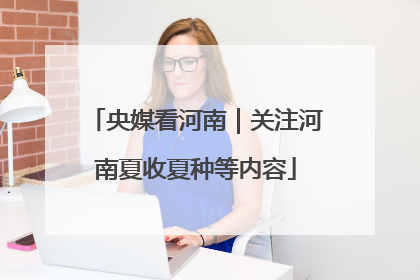 央媒看河南｜关注河南夏收夏种等内容