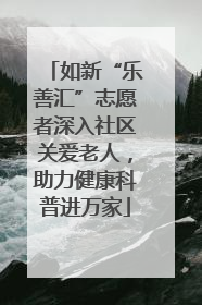 如新“乐善汇”志愿者深入社区关爱老人，助力健康科普进万家