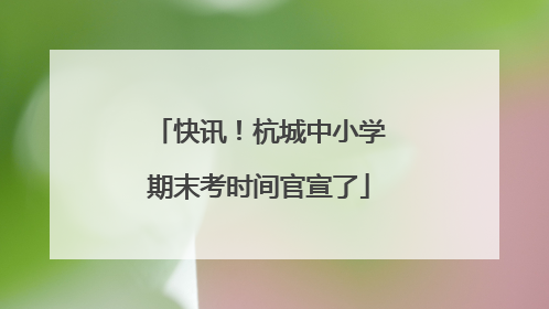 快讯！杭城中小学期末考时间官宣了