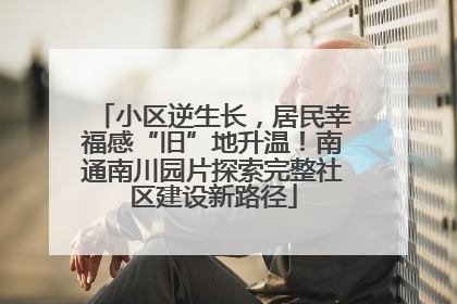小区逆生长，居民幸福感“旧”地升温！南通南川园片探索完整社区建设新路径
