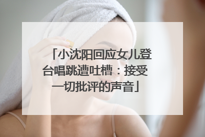 小沈阳回应女儿登台唱跳遭吐槽：接受一切批评的声音
