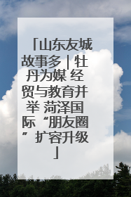 山东友城故事多｜牡丹为媒 经贸与教育并举 菏泽国际“朋友圈”扩容升级