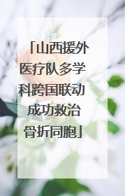 山西援外医疗队多学科跨国联动 成功救治骨折同胞