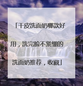 干皮洗面奶哪款好用，洗完脸不紧绷的洗面奶推荐，收藏