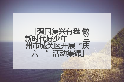 强国复兴有我 做新时代好少年——兰州市城关区开展“庆六一”活动集锦