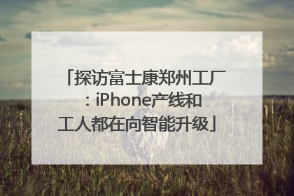 探访富士康郑州工厂：iPhone产线和工人都在向智能升级