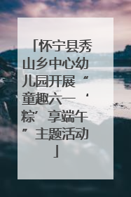 怀宁县秀山乡中心幼儿园开展“童趣六一‘粽’享端午”主题活动