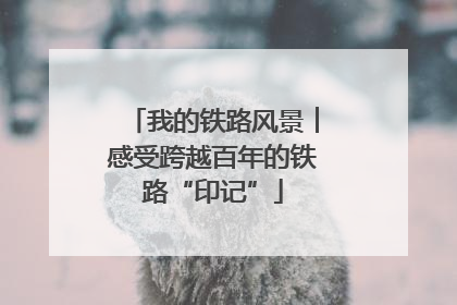 我的铁路风景︱感受跨越百年的铁路“印记”