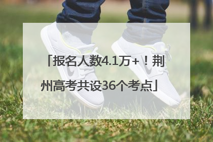报名人数4.1万+！荆州高考共设36个考点