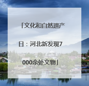 文化和自然遗产日：河北新发现7000余处文物