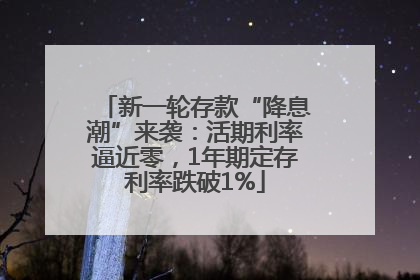 新一轮存款“降息潮”来袭：活期利率逼近零，1年期定存利率跌破1%