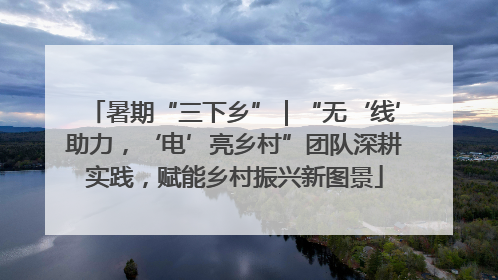 暑期“三下乡”｜“无‘线’助力，‘电’亮乡村”团队深耕实践，赋能乡村振兴新图景