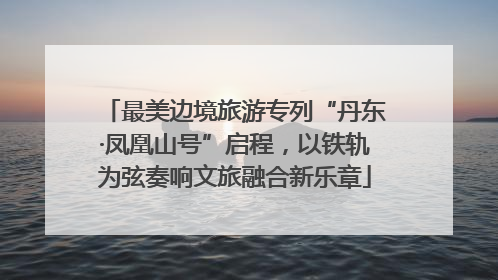 最美边境旅游专列“丹东·凤凰山号”启程，以铁轨为弦奏响文旅融合新乐章