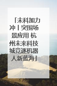 未科加力冲丨突围场景应用 杭州未来科技城竞逐机器人新蓝海