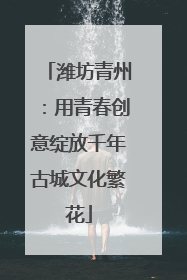 潍坊青州：用青春创意绽放千年古城文化繁花