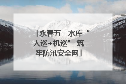 永春五一水库“人巡+机巡” 筑牢防汛安全网