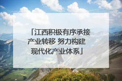 江西积极有序承接产业转移 努力构建现代化产业体系