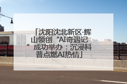 沈阳沈北新区·辉山领创“AI奇遇记”成功举办：沉浸科普点燃AI热情