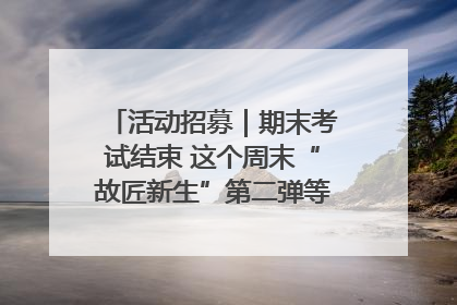 活动招募｜期末考试结束 这个周末“故匠新生”第二弹等着同学们来体验！