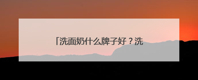 洗面奶什么牌子好？洗面奶十大公认好评推荐！2025清爽超给力！