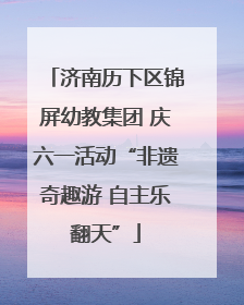 济南历下区锦屏幼教集团 庆六一活动“非遗奇趣游 自主乐翻天”