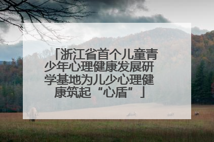 浙江省首个儿童青少年心理健康发展研学基地为儿少心理健康筑起“心盾”