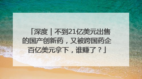 深度｜不到21亿美元出售的国产创新药，又被跨国药企百亿美元拿下，谁赚了？