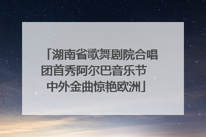 湖南省歌舞剧院合唱团首秀阿尔巴音乐节 中外金曲惊艳欧洲