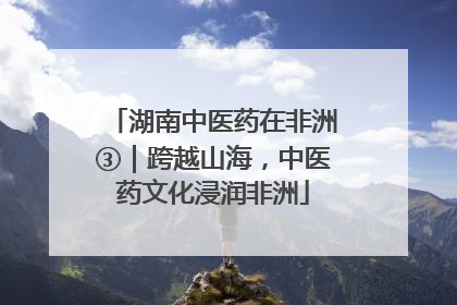 湖南中医药在非洲③｜跨越山海，中医药文化浸润非洲