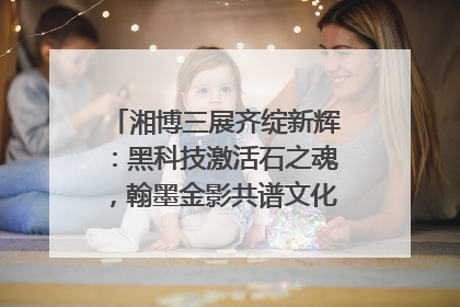 湘博三展齐绽新辉：黑科技激活石之魂，翰墨金影共谱文化遗产日华章
