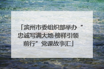 滨州市委组织部举办“忠诚写满大地·榜样引领前行”党课故事汇