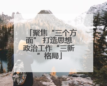 聚焦“三个方面” 打造思想政治工作“三新”格局