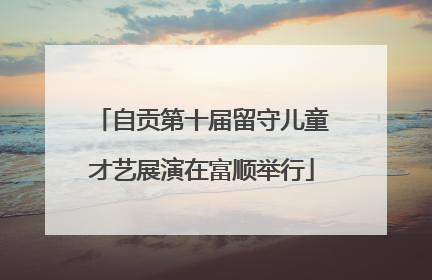 自贡第十届留守儿童才艺展演在富顺举行