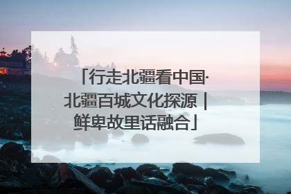 行走北疆看中国·北疆百城文化探源｜鲜卑故里话融合