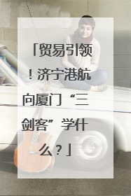 贸易引领！济宁港航向厦门“三剑客”学什么？