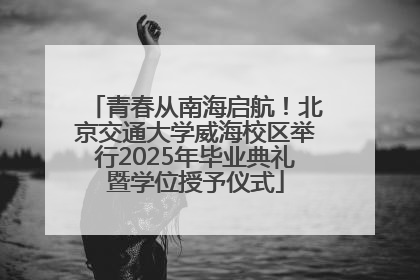 青春从南海启航！北京交通大学威海校区举行2025年毕业典礼暨学位授予仪式
