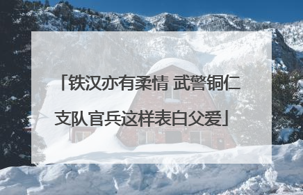 铁汉亦有柔情 武警铜仁支队官兵这样表白父爱