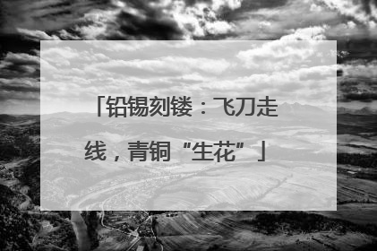 铅锡刻镂：飞刀走线，青铜“生花”