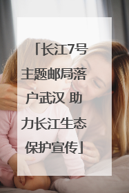 长江7号主题邮局落户武汉 助力长江生态保护宣传