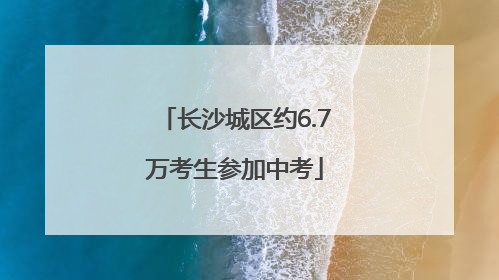 长沙城区约6.7万考生参加中考